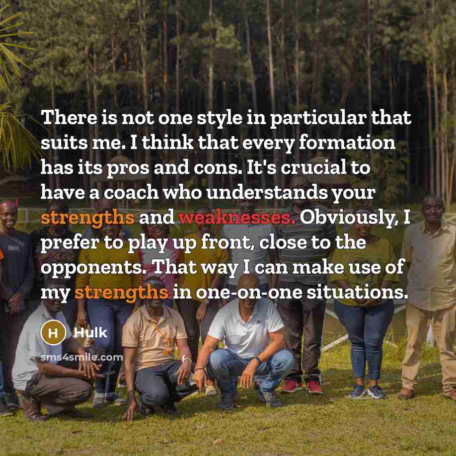 “There is not one style in particular that suits me. I think that every formation has its pros and cons. It's crucial to have a coach who understands your strengths and weaknesses. Obviously, I prefer to play up front, close to the opponents. That way I can make use of my strengths in one-on-one…” quote by Hulk