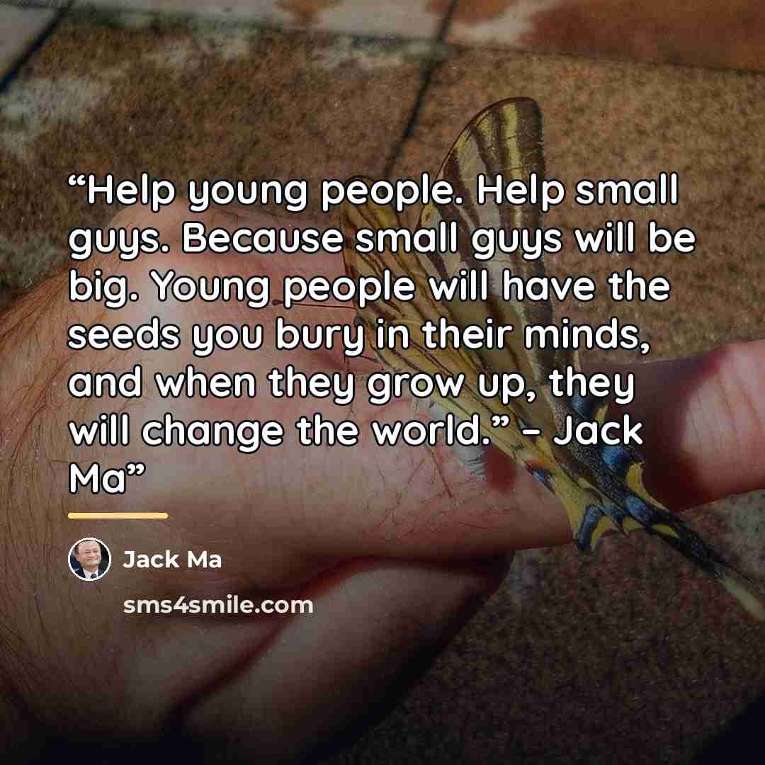 “Help young people. Help small guys. Because small guys will be big. Young people will have the seeds you bury in their minds, and when they grow up, they will change the world.” – Jack Ma” quote by Jack Ma