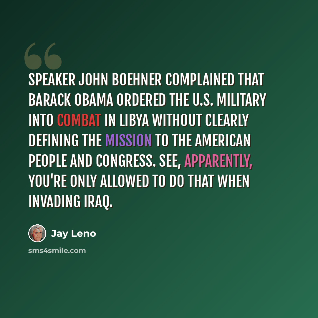 “Speaker John Boehner complained that Barack Obama ordered the U.S. military into combat in Libya without clearly defining the mission to the American people and Congress. See, apparently, you're only allowed to do that when invading Iraq.” quote by Jay Leno