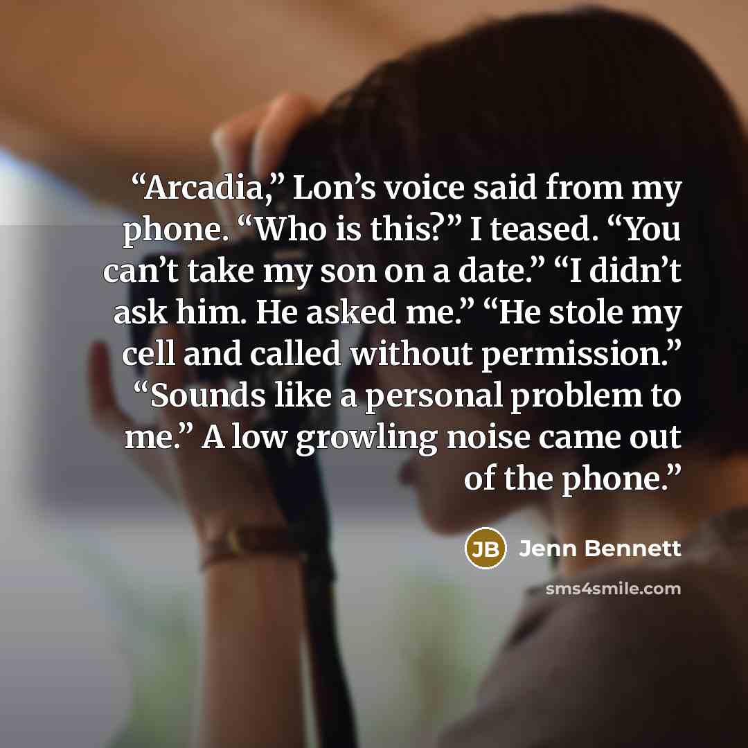 “Arcadia,” Lon’s voice said from my phone. “Who is this?” I teased. “You can’t take my son on a date.” “I didn’t ask him. He asked me.” “He stole my cell and called without permission.” “Sounds like a personal problem to me.” A low growling noise came out of the phone.” quote by Jenn Bennett
