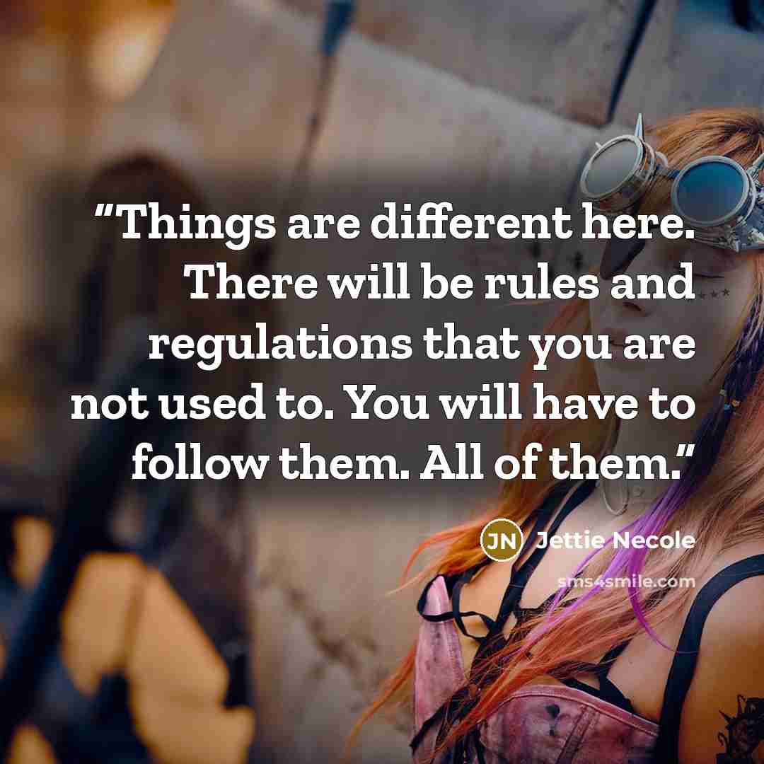 “Things are different here. There will be rules and regulations that you are not used to. You will have to follow them. All of them.” quote by Jettie Necole