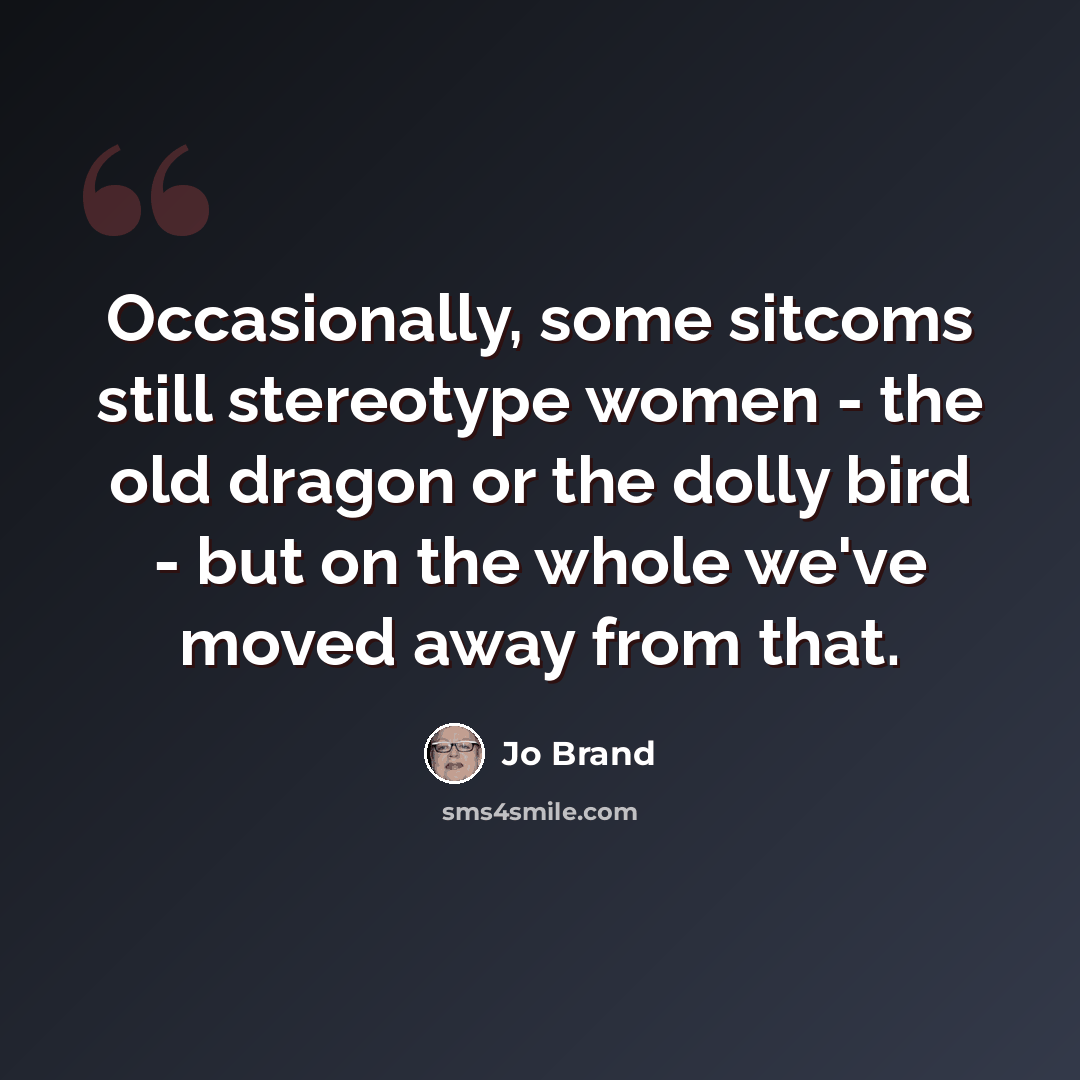 “Occasionally, some sitcoms still stereotype women - the old dragon or the dolly bird - but on the whole we've moved away from that.” quote by Jo Brand