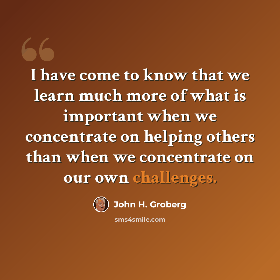 “I have come to know that we learn much more of what is important when we concentrate on helping others than when we concentrate on our own challenges.” quote by John H. Groberg