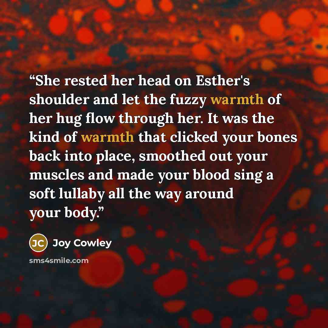 “She rested her head on Esther's shoulder and let the fuzzy warmth of her hug flow through her. It was the kind of warmth that clicked your bones back into place, smoothed out your muscles and made your blood sing a soft lullaby all the way around your body.” quote by Joy Cowley