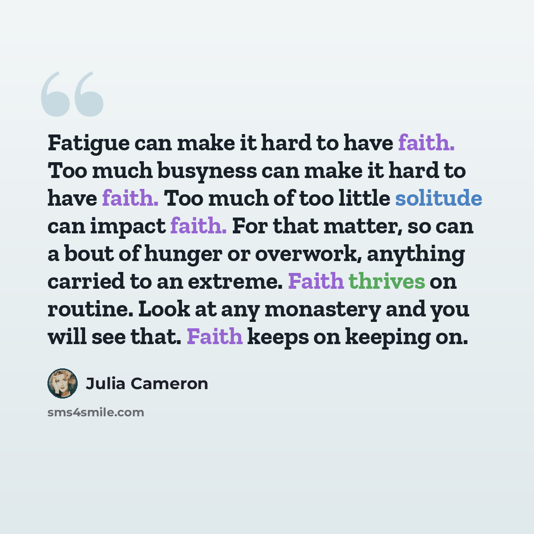 “Fatigue can make it hard to have faith. Too much busyness can make it hard to have faith. Too much of too little solitude can impact faith. For that matter, so can a bout of hunger or overwork, anything carried to an extreme. Faith thrives on routine. Look at any monastery and you will see that…” quote by Julia Cameron