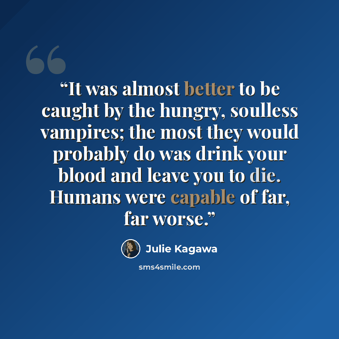 “It was almost better to be caught by the hungry, soulless vampires; the most they would probably do was drink your blood and leave you to die. Humans were capable of far, far worse.” quote by Julie Kagawa