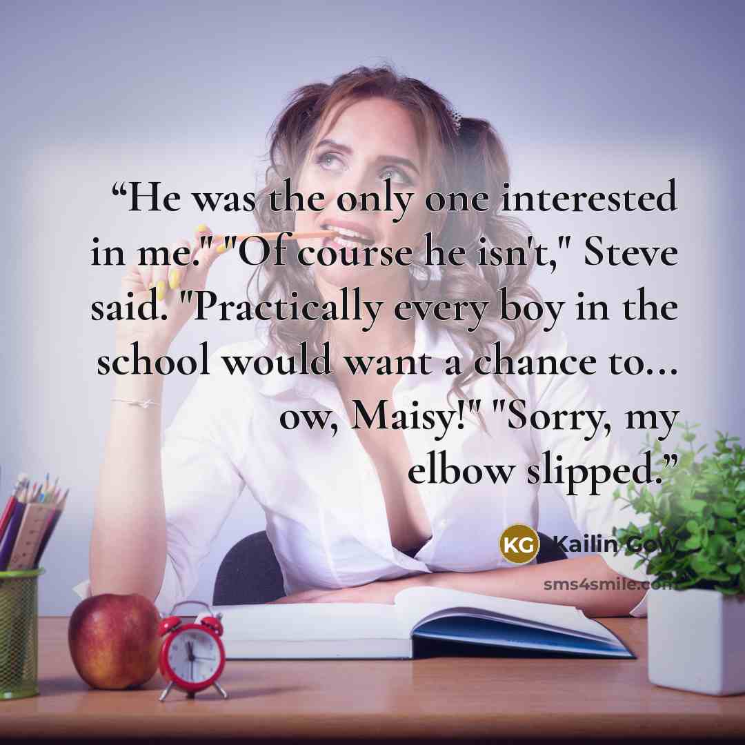 “He was the only one interested in me." "Of course he isn't," Steve said. "Practically every boy in the school would want a chance to... ow, Maisy!" "Sorry, my elbow slipped.” quote by Kailin Gow