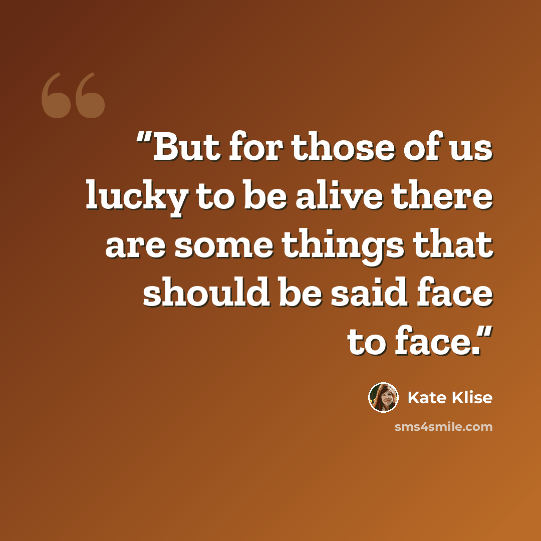“But for those of us lucky to be alive there are some things that should be said face to face.” quote by Kate Klise