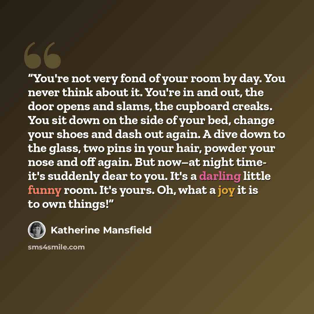 “You're not very fond of your room by day. You never think about it. You're in and out, the door opens and slams, the cupboard creaks. You sit down on the side of your bed, change your shoes and dash out again. A dive down to the glass, two pins in your hair, powder your nose and off again. But…” quote by Katherine Mansfield