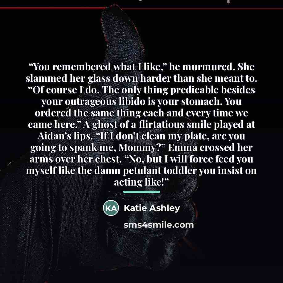 “You remembered what I like,” he murmured. She slammed her glass down harder than she meant to. “Of course I do. The only thing predicable besides your outrageous libido is your stomach. You ordered the same thing each and every time we came here.” A ghost of a flirtatious smile played at Aidan’s…” quote by Katie Ashley