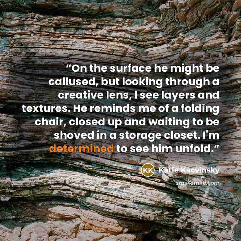 “On the surface he might be callused, but looking through a creative lens, I see layers and textures. He reminds me of a folding chair, closed up and waiting to be shoved in a storage closet. I'm determined to see him unfold.” quote by Katie Kacvinsky