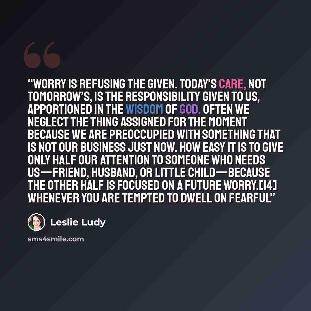 “Worry is refusing the given. Today’s care, not tomorrow’s, is the responsibility given to us, apportioned in the wisdom of God. Often we neglect the thing assigned for the moment because we are preoccupied with something that is not our business just now. How easy it is to give only half our…” quote by Leslie Ludy