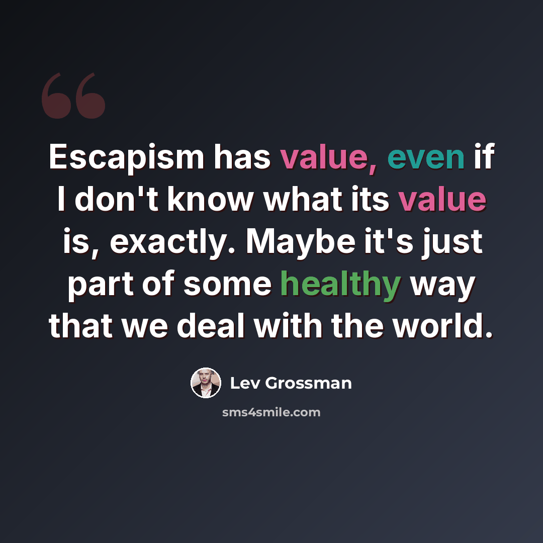 “Escapism has value, even if I don't know what its value is, exactly. Maybe it's just part of some healthy way that we deal with the world.” quote by Lev Grossman
