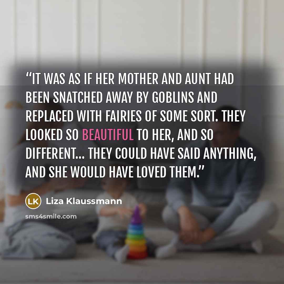 “It was as if her mother and aunt had been snatched away by goblins and replaced with fairies of some sort. They looked so beautiful to her, and so different… They could have said anything, and she would have loved them.” quote by Liza Klaussmann