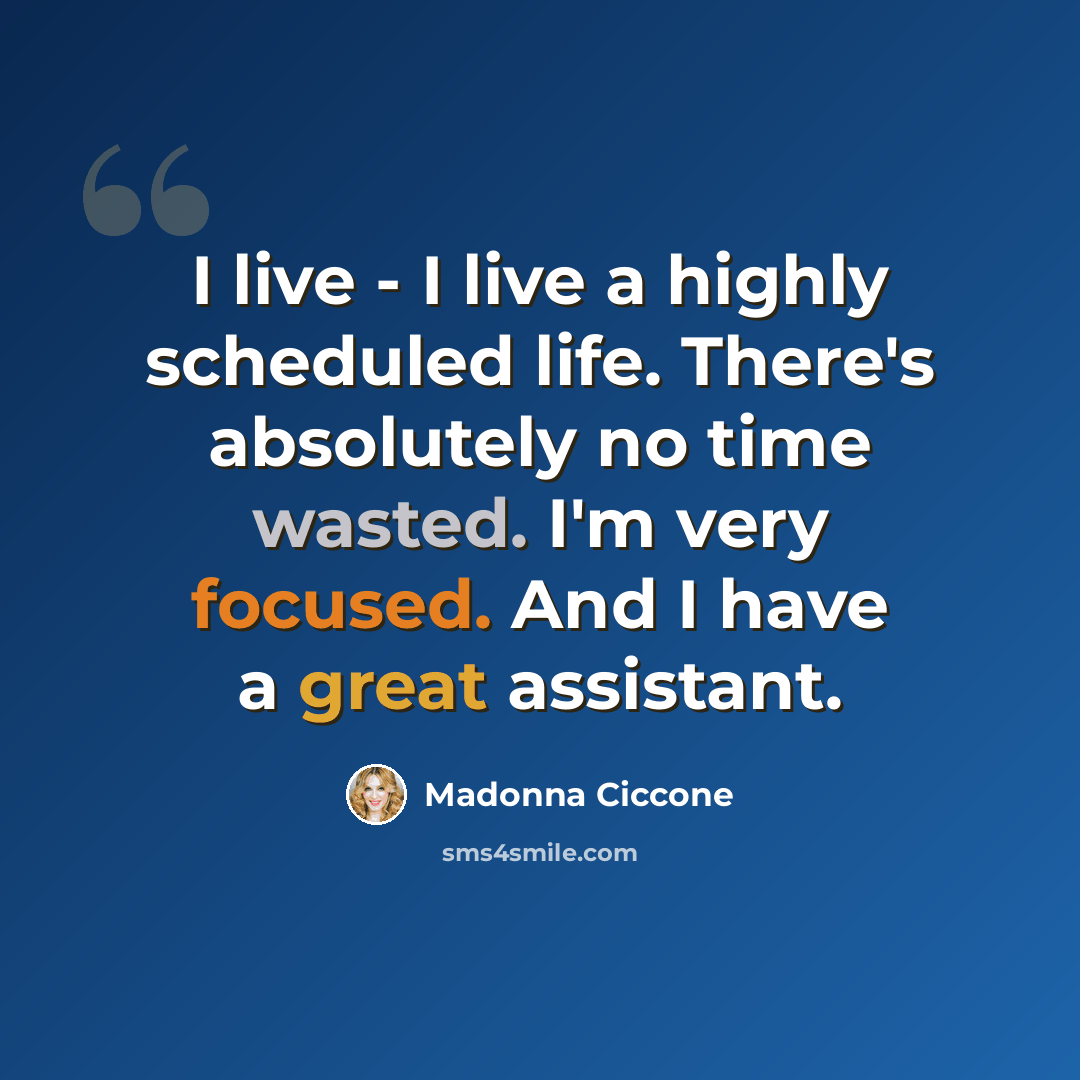 “I live - I live a highly scheduled life. There's absolutely no time wasted. I'm very focused. And I have a great assistant.” quote by Madonna Ciccone