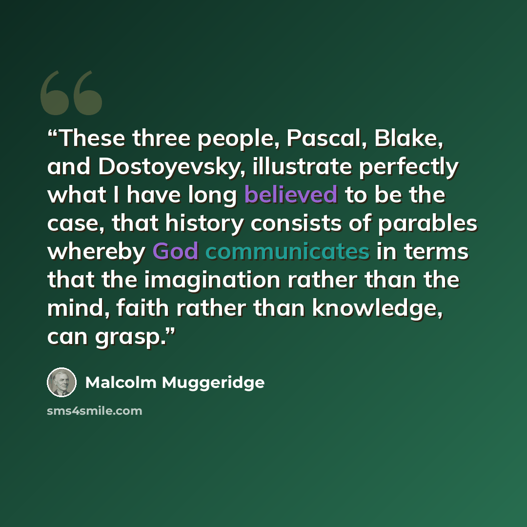 “These three people, Pascal, Blake, and Dostoyevsky, illustrate perfectly what I have long believed to be the case, that history consists of parables whereby God communicates in terms that the imagination rather than the mind, faith rather than knowledge, can grasp.” quote by Malcolm Muggeridge
