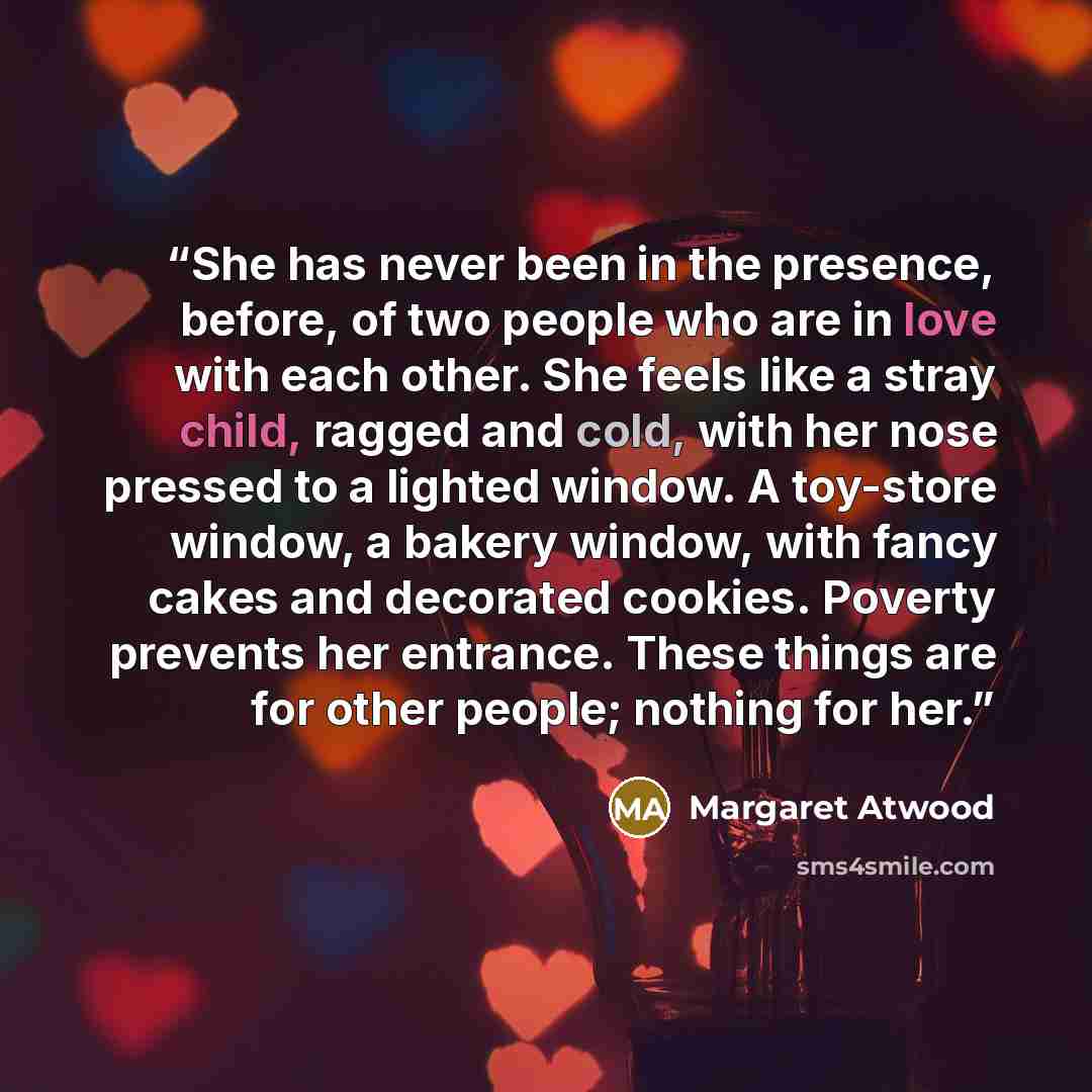 “She has never been in the presence, before, of two people who are in love with each other. She feels like a stray child, ragged and cold, with her nose pressed to a lighted window. A toy-store window, a bakery window, with fancy cakes and decorated cookies. Poverty prevents her entrance. These…” quote by Margaret Atwood