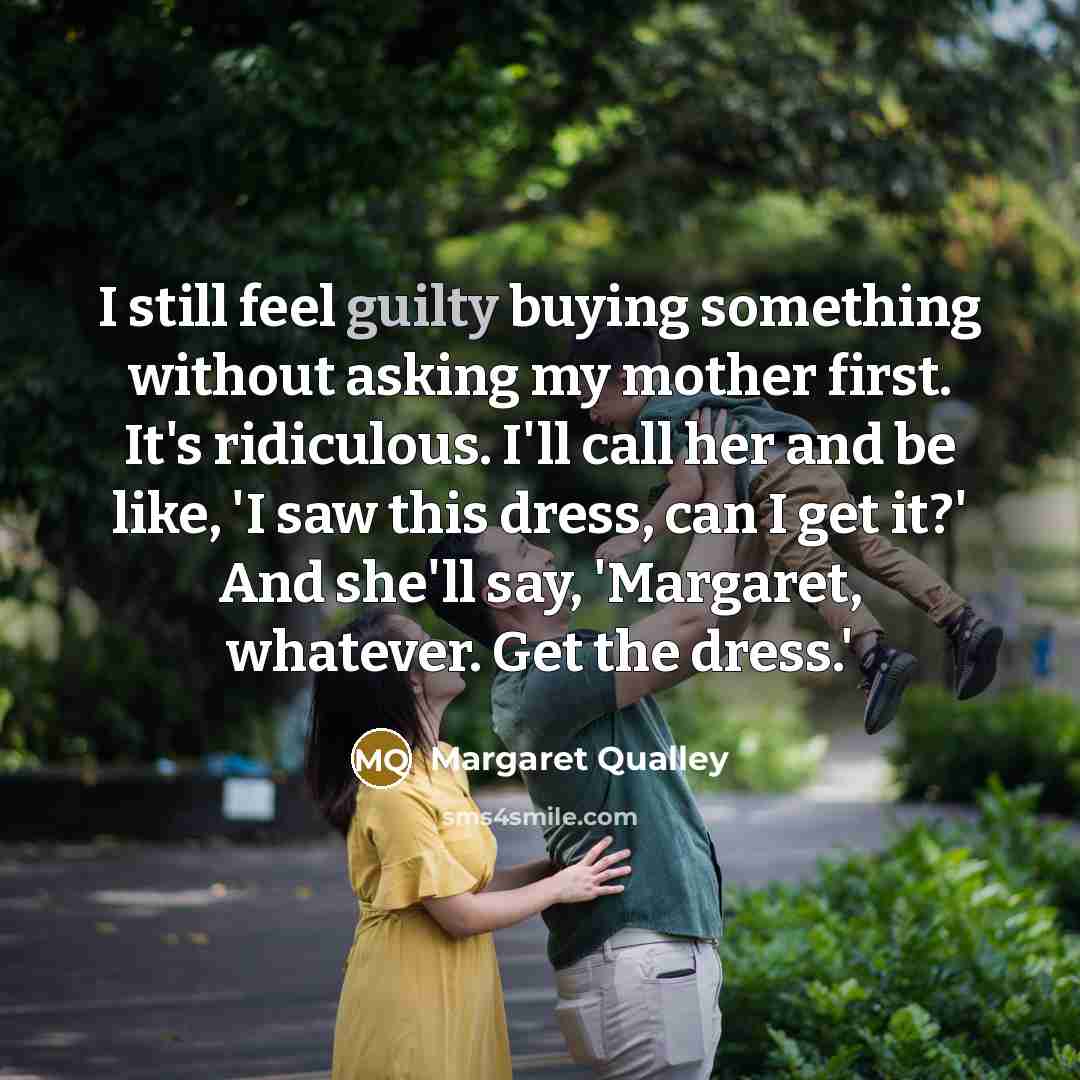 “I still feel guilty buying something without asking my mother first. It's ridiculous. I'll call her and be like, 'I saw this dress, can I get it?' And she'll say, 'Margaret, whatever. Get the dress.'” quote by Margaret Qualley