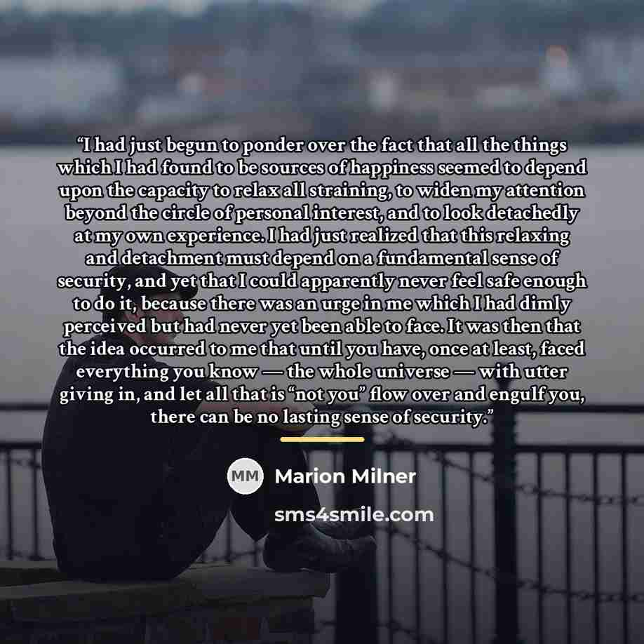 “I had just begun to ponder over the fact that all the things which I had found to be sources of happiness seemed to depend upon the capacity to relax all straining, to widen my attention beyond the circle of personal interest, and to look detachedly at my own experience. I had just realized that…” quote by Marion Milner
