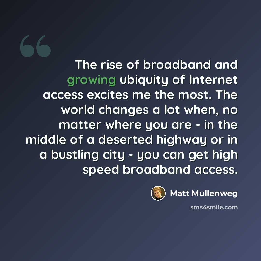 “The rise of broadband and growing ubiquity of Internet access excites me the most. The world changes a lot when, no matter where you are - in the middle of a deserted highway or in a bustling city - you can get high speed broadband access.” quote by Matt Mullenweg