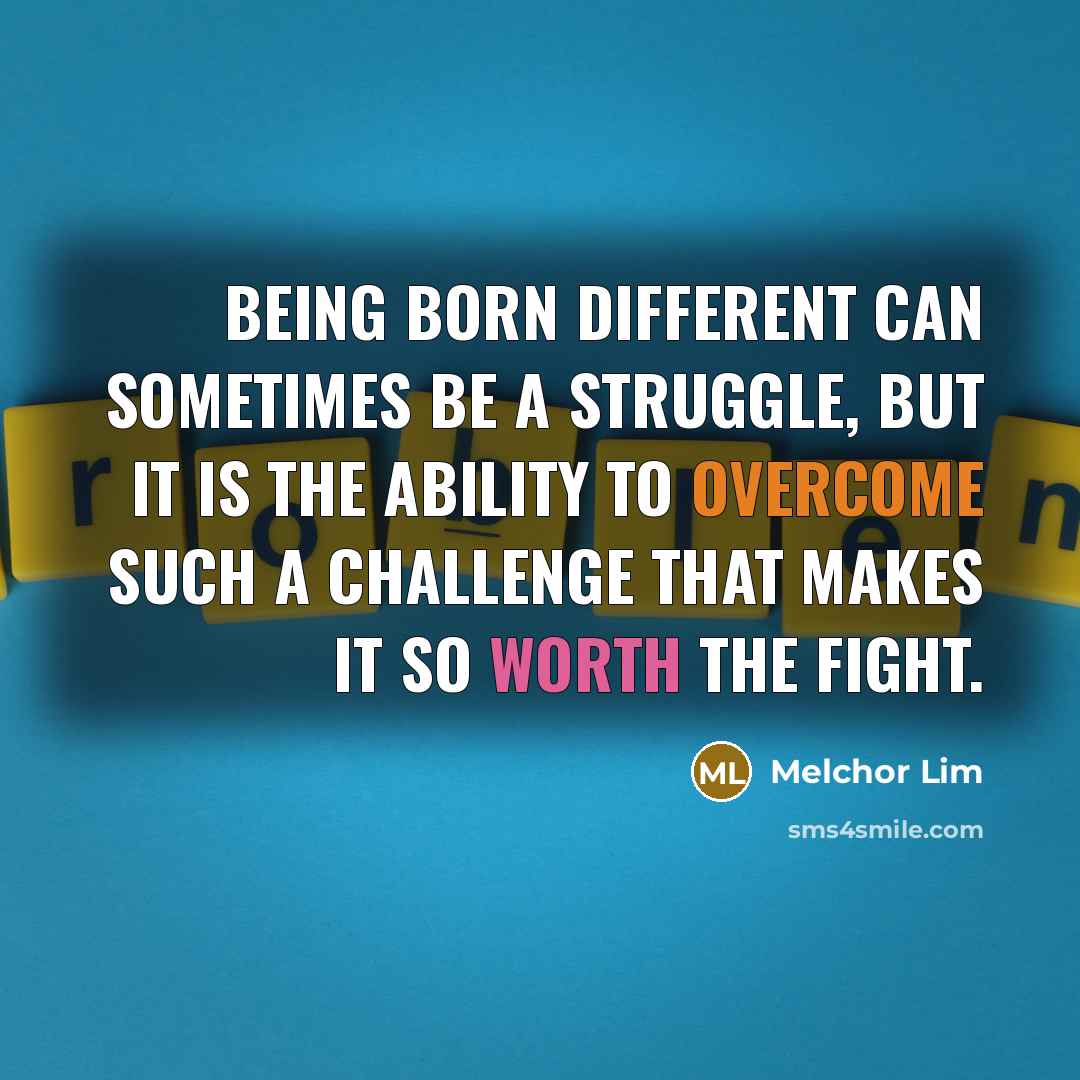 “Being born different can sometimes be a struggle, but it is the ability to overcome such a challenge that makes it so worth the fight.” quote by Melchor Lim
