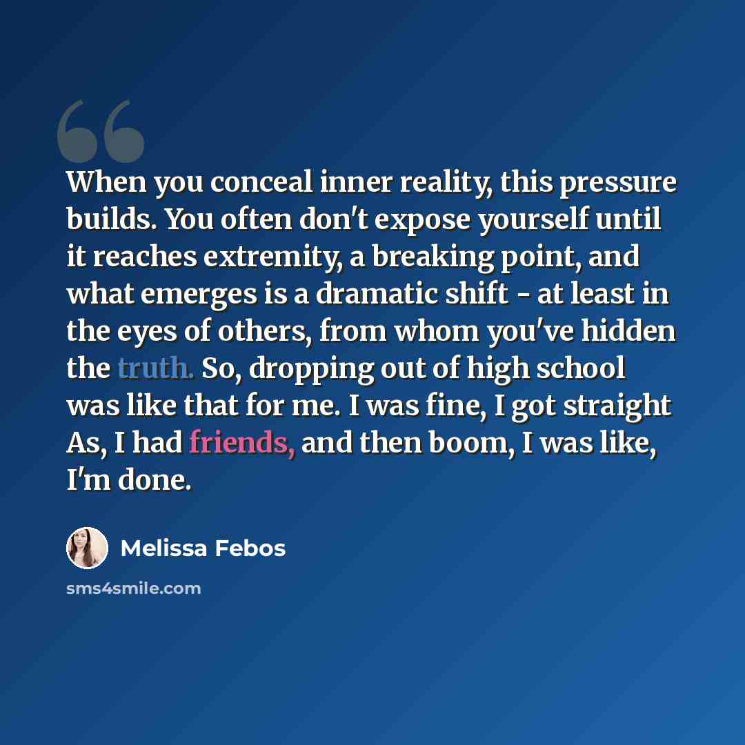 “When you conceal inner reality, this pressure builds. You often don't expose yourself until it reaches extremity, a breaking point, and what emerges is a dramatic shift - at least in the eyes of others, from whom you've hidden the truth. So, dropping out of high school was like that for me. I was…” quote by Melissa Febos