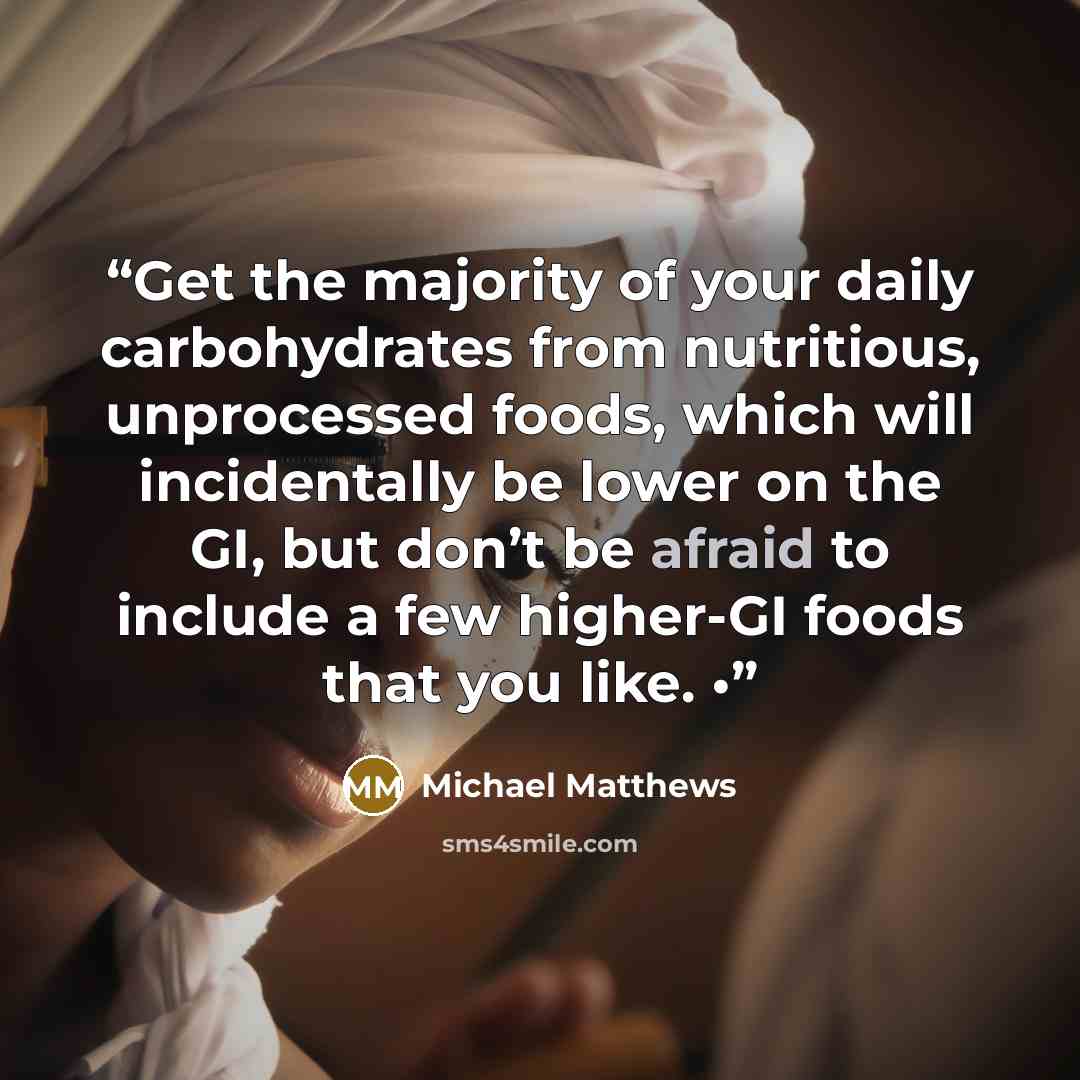 “Get the majority of your daily carbohydrates from nutritious, unprocessed foods, which will incidentally be lower on the GI, but don’t be afraid to include a few higher-GI foods that you like. •” quote by Michael Matthews