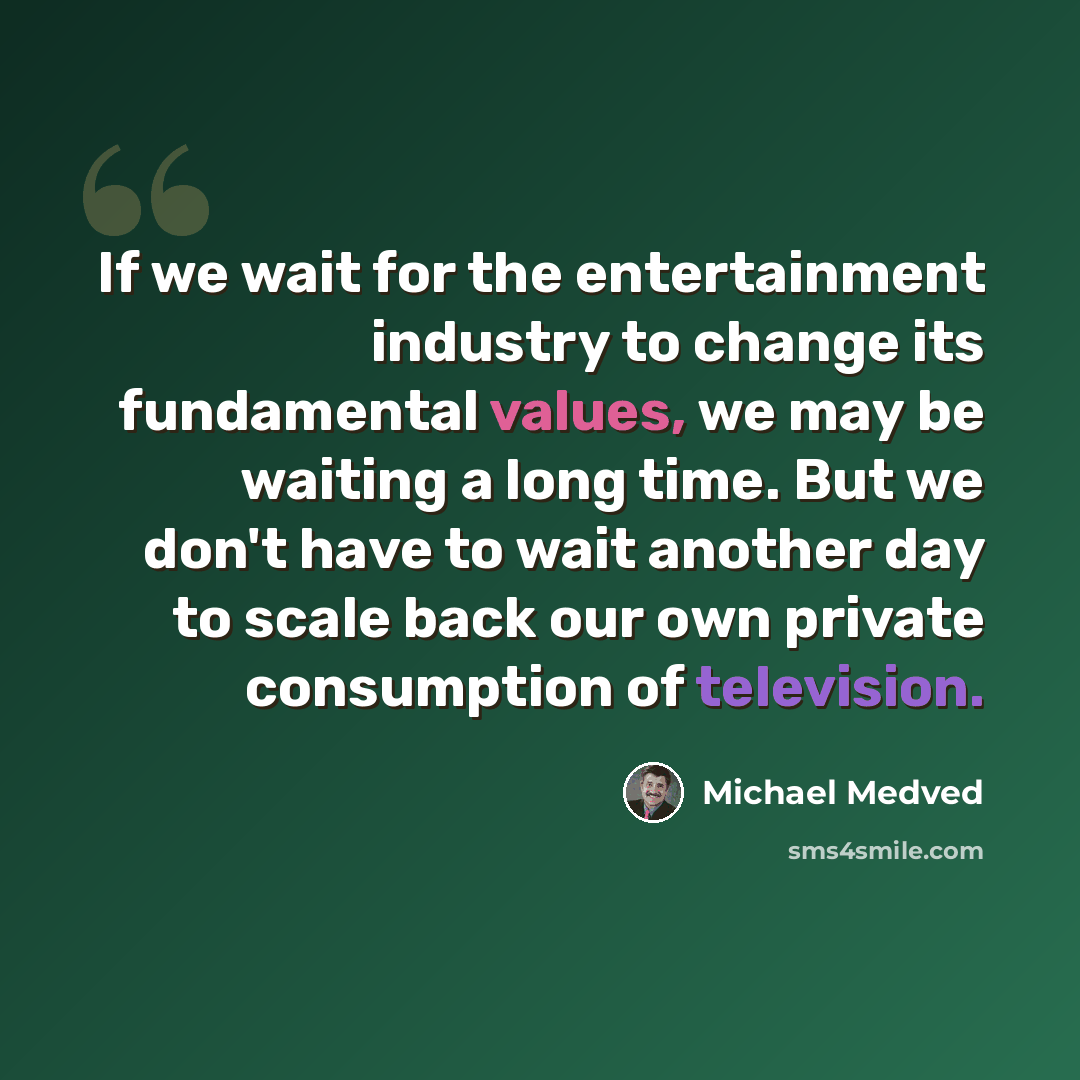 “If we wait for the entertainment industry to change its fundamental values, we may be waiting a long time. But we don't have to wait another day to scale back our own private consumption of television.” quote by Michael Medved