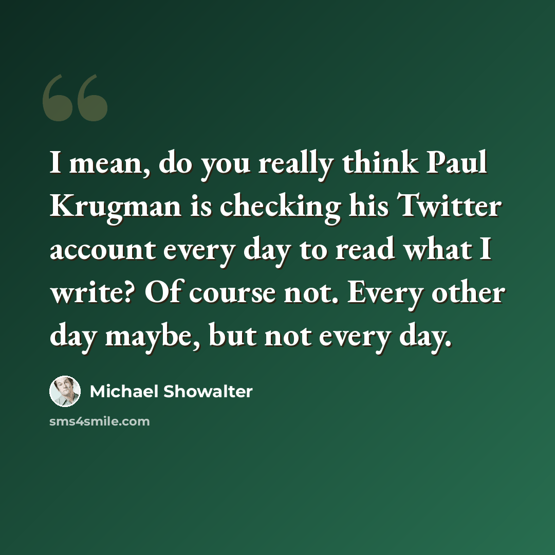“I mean, do you really think Paul Krugman is checking his Twitter account every day to read what I write? Of course not. Every other day maybe, but not every day.” quote by Michael Showalter