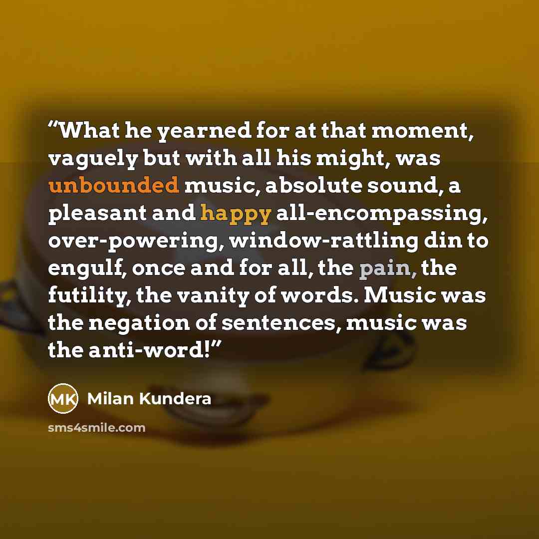 “What he yearned for at that moment, vaguely but with all his might, was unbounded music, absolute sound, a pleasant and happy all-encompassing, over-powering, window-rattling din to engulf, once and for all, the pain, the futility, the vanity of words. Music was the negation of sentences, music…” quote by Milan Kundera