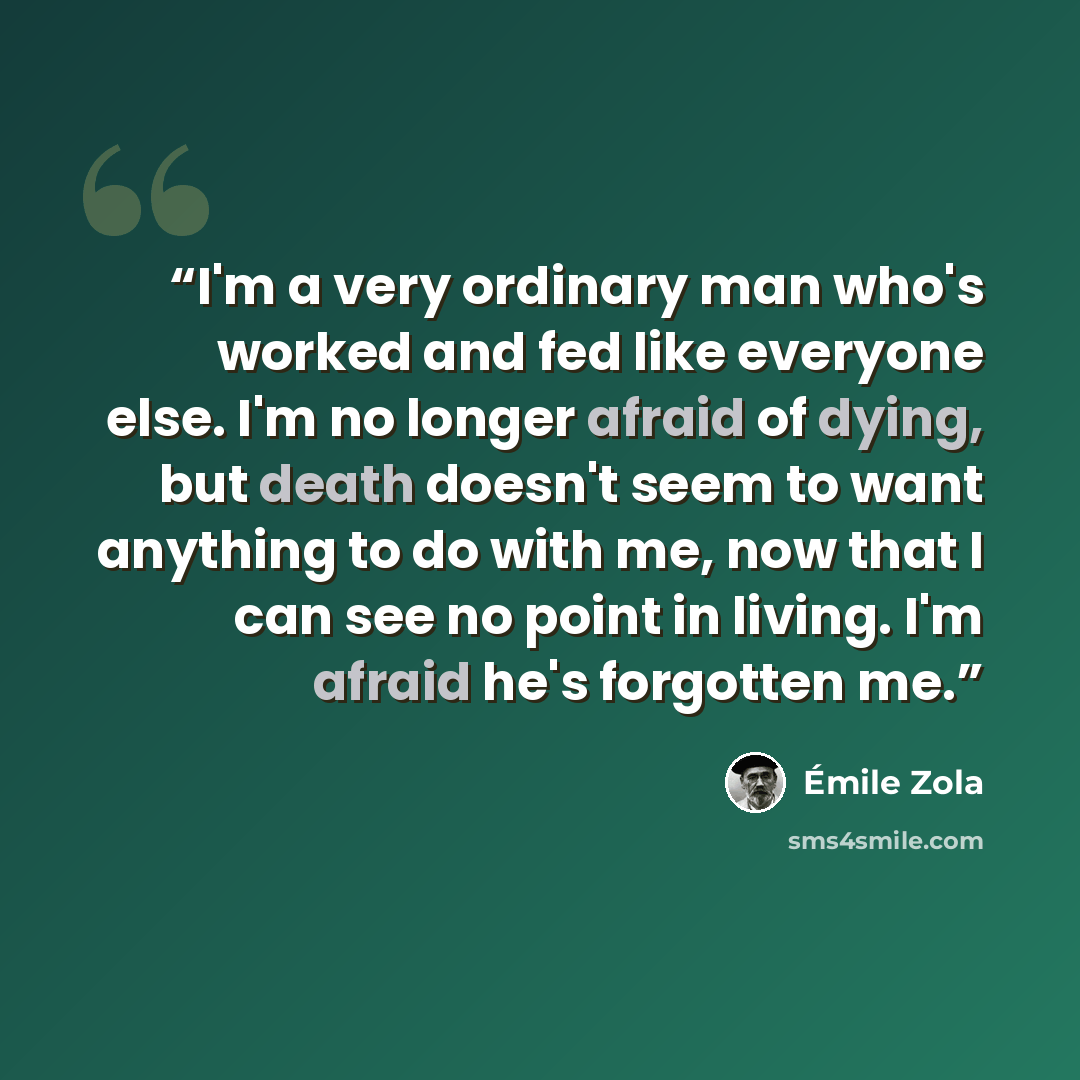 “I'm a very ordinary man who's worked and fed like everyone else. I'm no longer afraid of dying, but death doesn't seem to want anything to do with me, now that I can see no point in living. I'm afraid he's forgotten me.” quote by Émile Zola