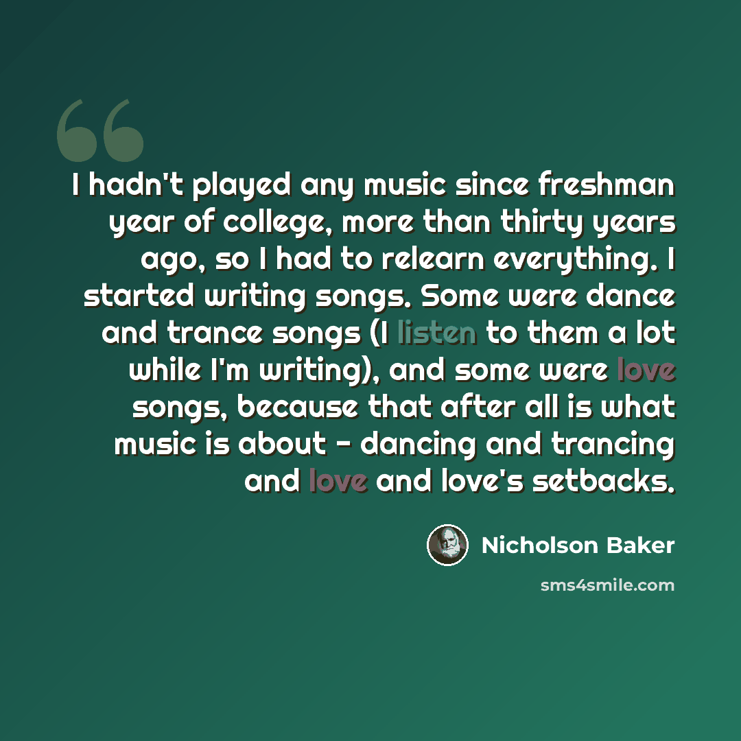 “I hadn't played any music since freshman year of college, more than thirty years ago, so I had to relearn everything. I started writing songs. Some were dance and trance songs (I listen to them a lot while I'm writing), and some were love songs, because that after all is what music is about…” quote by Nicholson Baker
