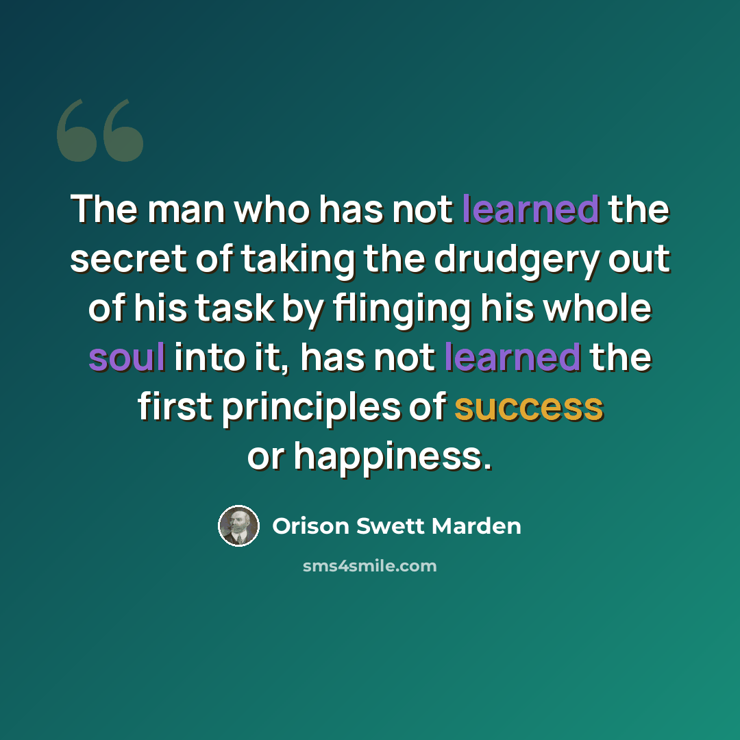 “The man who has not learned the secret of taking the drudgery out of his task by flinging his whole soul into it, has not learned the first principles of success or happiness.” quote by Orison Swett Marden