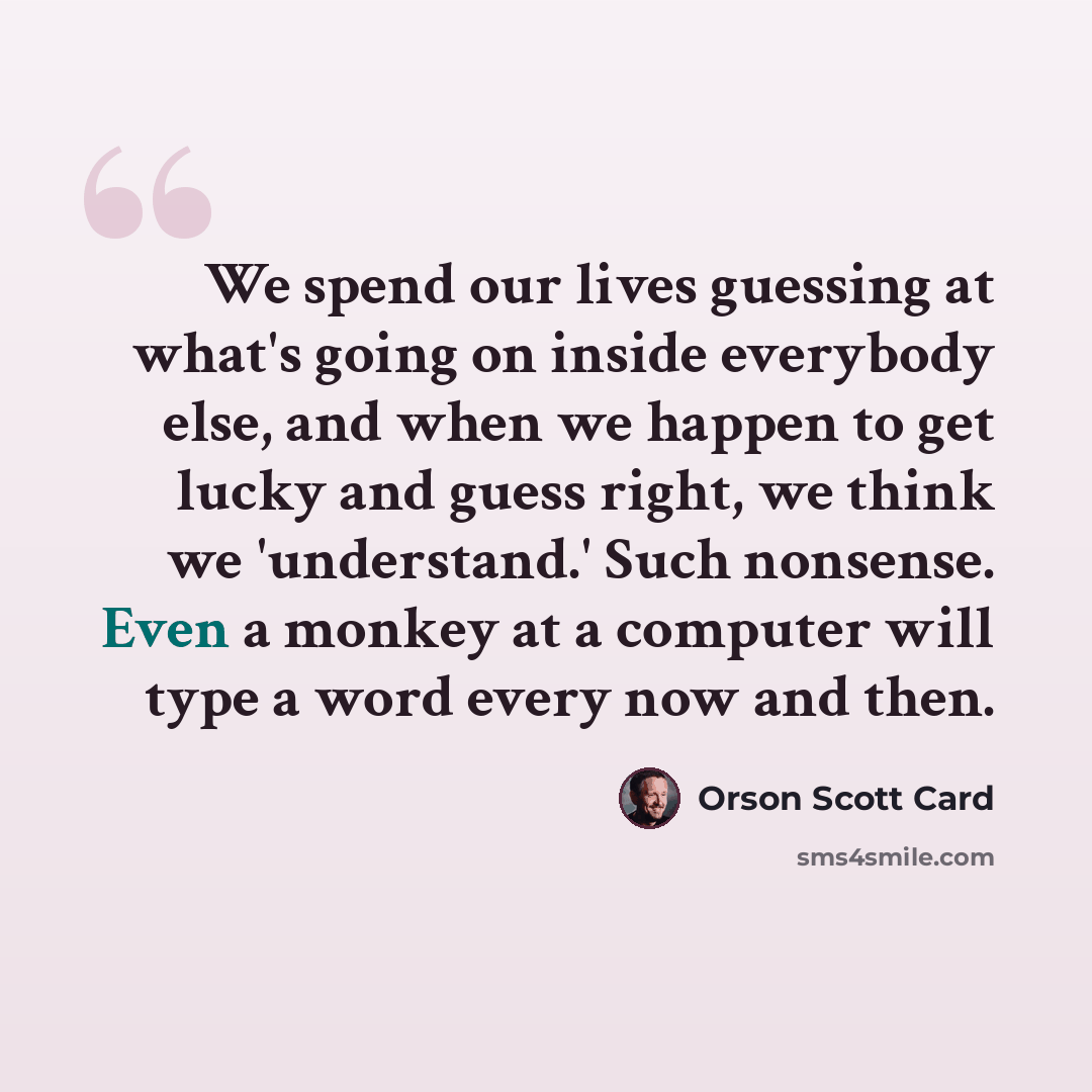 “We spend our lives guessing at what's going on inside everybody else, and when we happen to get lucky and guess right, we think we 'understand.' Such nonsense. Even a monkey at a computer will type a word every now and then.” quote by Orson Scott Card