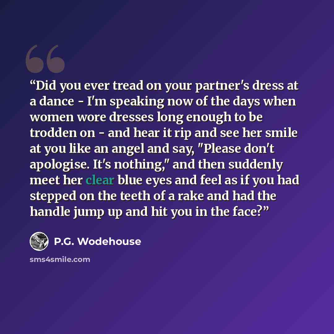 “Did you ever tread on your partner's dress at a dance - I'm speaking now of the days when women wore dresses long enough to be trodden on - and hear it rip and see her smile at you like an angel and say, "Please don't apologise. It's nothing," and then suddenly meet her clear blue eyes and feel as…” quote by P.G. Wodehouse