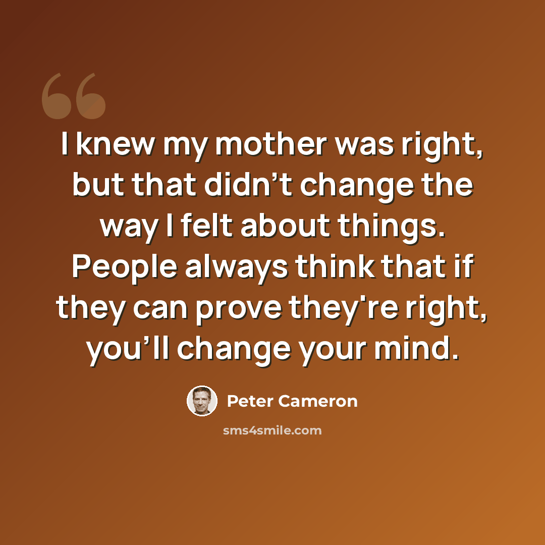 “I knew my mother was right, but that didn't change the way I felt about things. People always think that if they can prove they're right, you'll change your mind.” quote by Peter Cameron