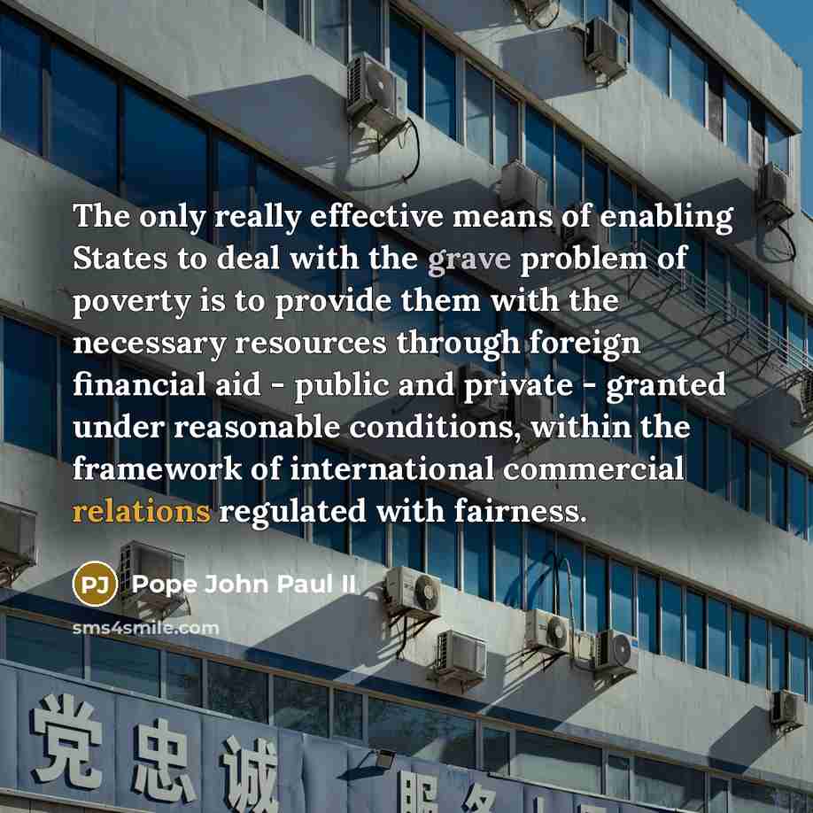 “The only really effective means of enabling States to deal with the grave problem of poverty is to provide them with the necessary resources through foreign financial aid - public and private - granted under reasonable conditions, within the framework of international commercial relations…” quote by Pope John Paul II