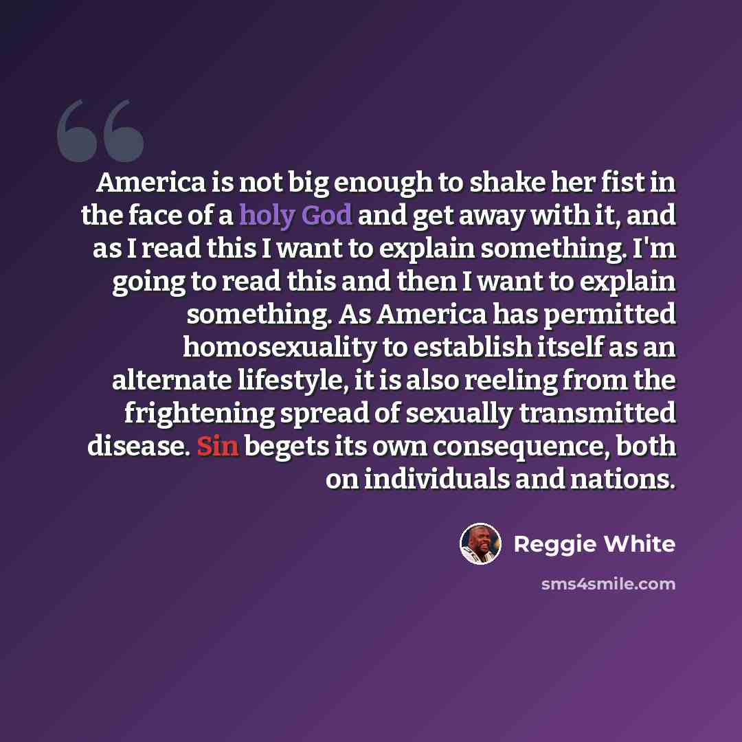 “America is not big enough to shake her fist in the face of a holy God and get away with it, and as I read this I want to explain something. I'm going to read this and then I want to explain something. As America has permitted homosexuality to establish itself as an alternate lifestyle, it is also…” quote by Reggie White