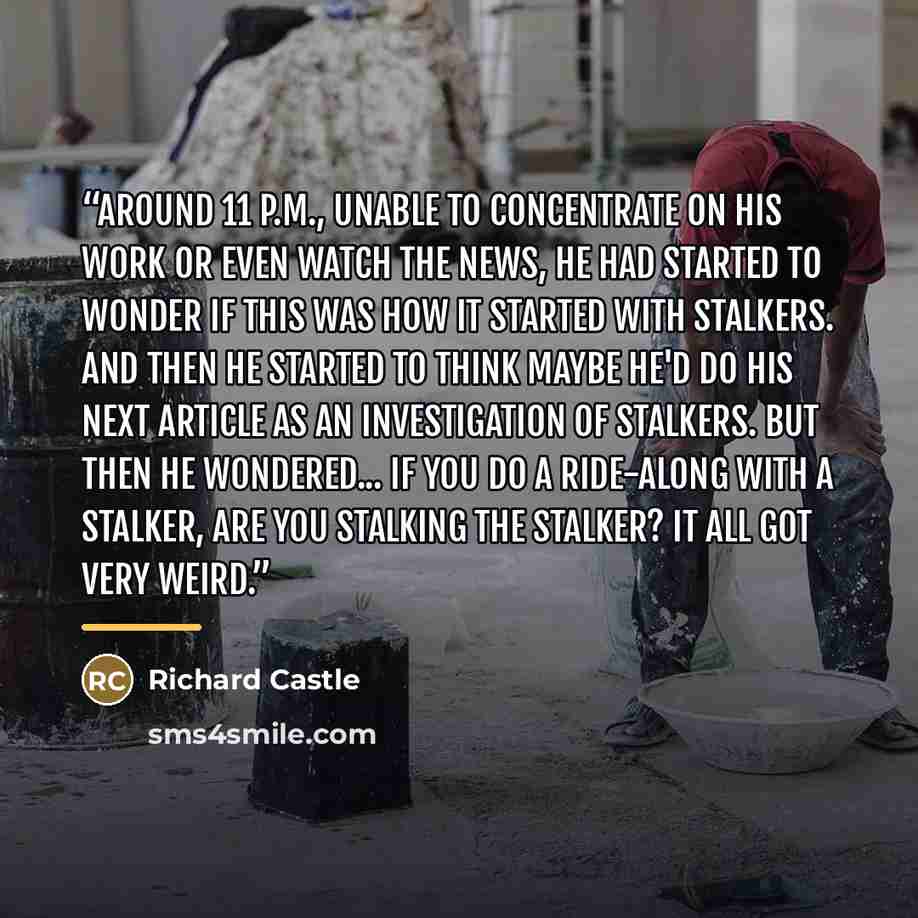 “Around 11 P.M., unable to concentrate on his work or even watch the news, he had started to wonder if this was how it started with stalkers. And then he started to think maybe he'd do his next article as an investigation of stalkers. But then he wondered... if you do a ride-along with a stalker…” quote by Richard Castle