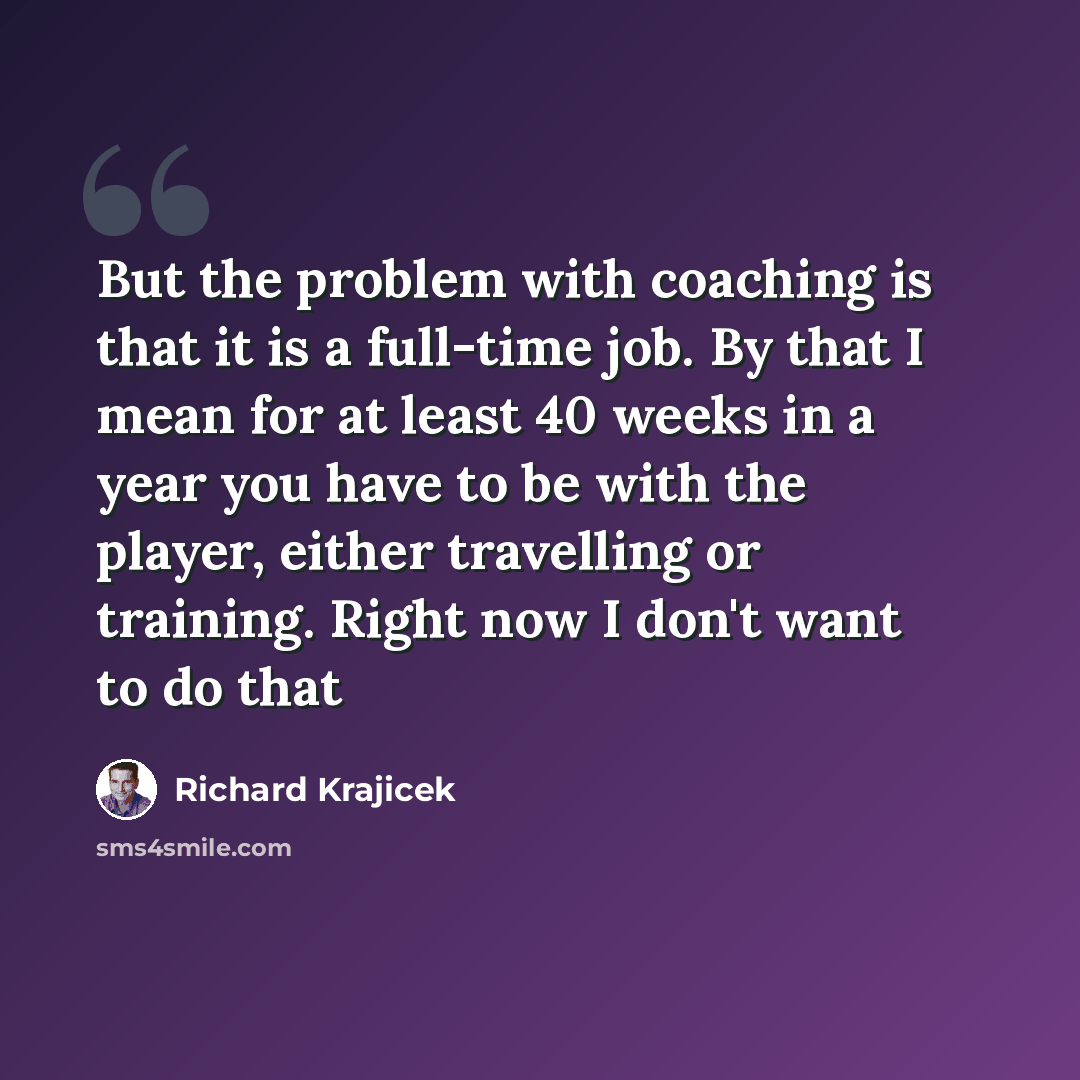 “But the problem with coaching is that it is a full-time job. By that I mean for at least 40 weeks in a year you have to be with the player, either travelling or training. Right now I don't want to do that” quote by Richard Krajicek