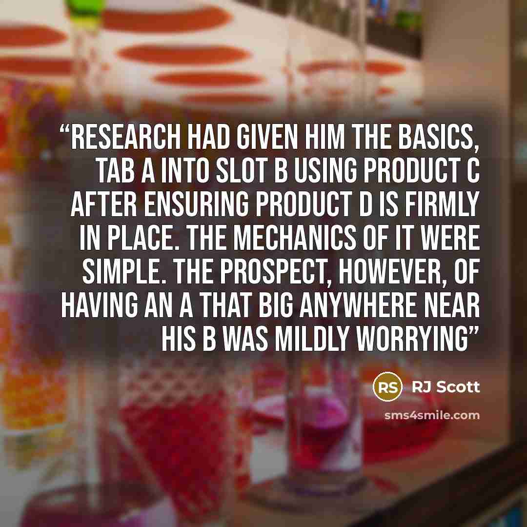 “Research had given him the basics, Tab A into Slot B using Product C after ensuring Product D is firmly in place. The mechanics of it were simple. The prospect, however, of having an A that big anywhere near his B was mildly worrying” quote by RJ Scott