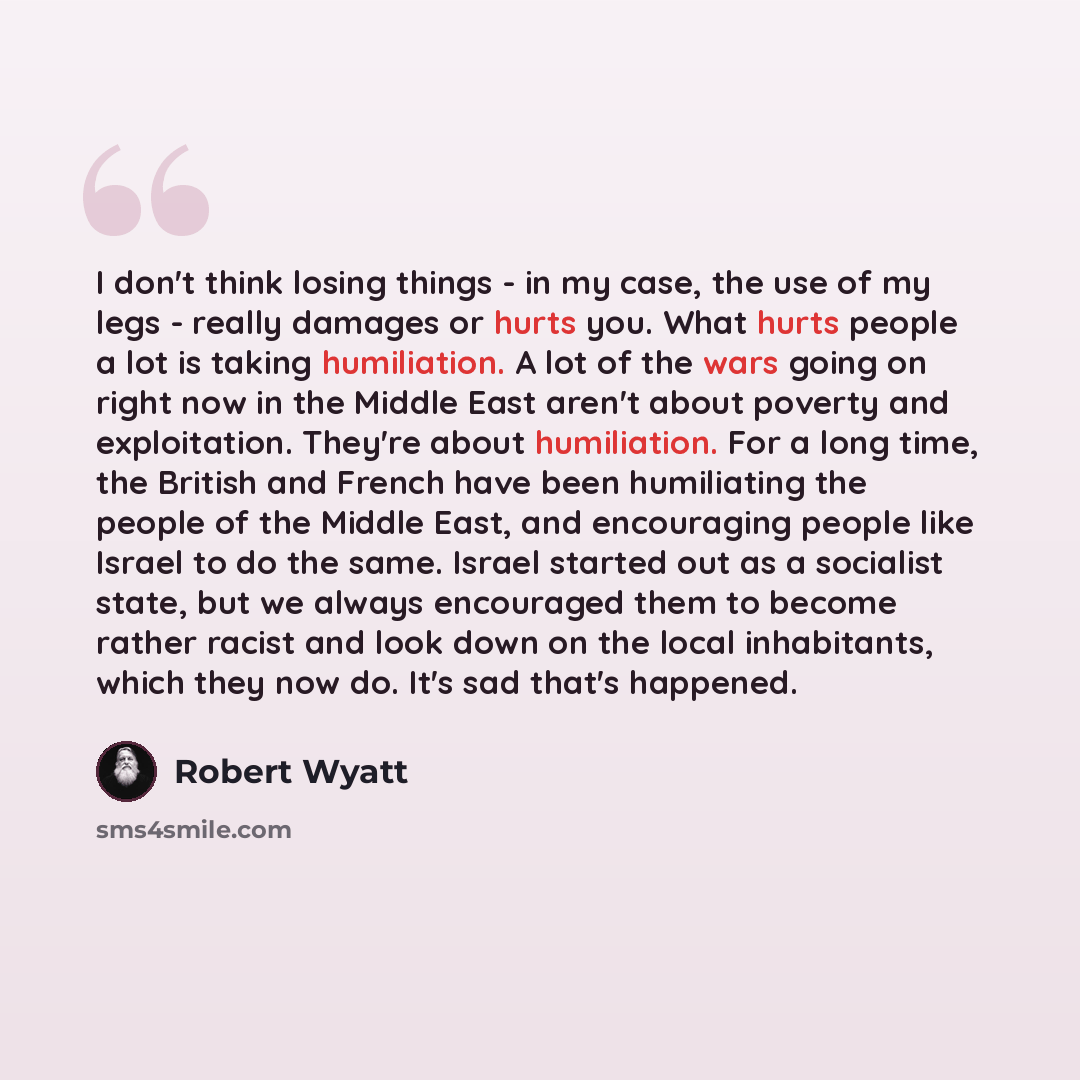 “I don't think losing things - in my case, the use of my legs - really damages or hurts you. What hurts people a lot is taking humiliation. A lot of the wars going on right now in the Middle East aren't about poverty and exploitation. They're about humiliation. For a long time, the British and…” quote by Robert Wyatt