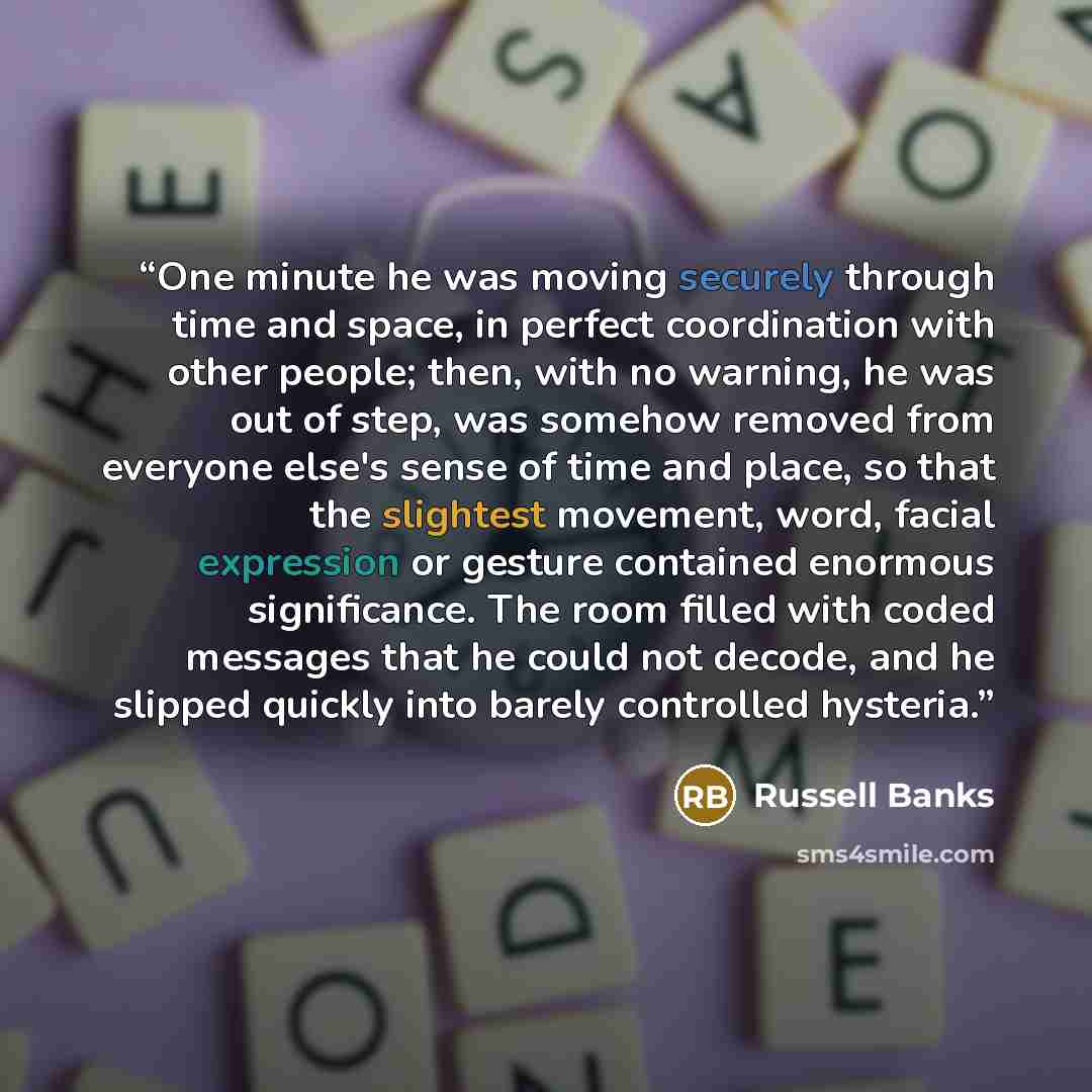 “One minute he was moving securely through time and space, in perfect coordination with other people; then, with no warning, he was out of step, was somehow removed from everyone else's sense of time and place, so that the slightest movement, word, facial expression or gesture contained enormous…” quote by Russell Banks