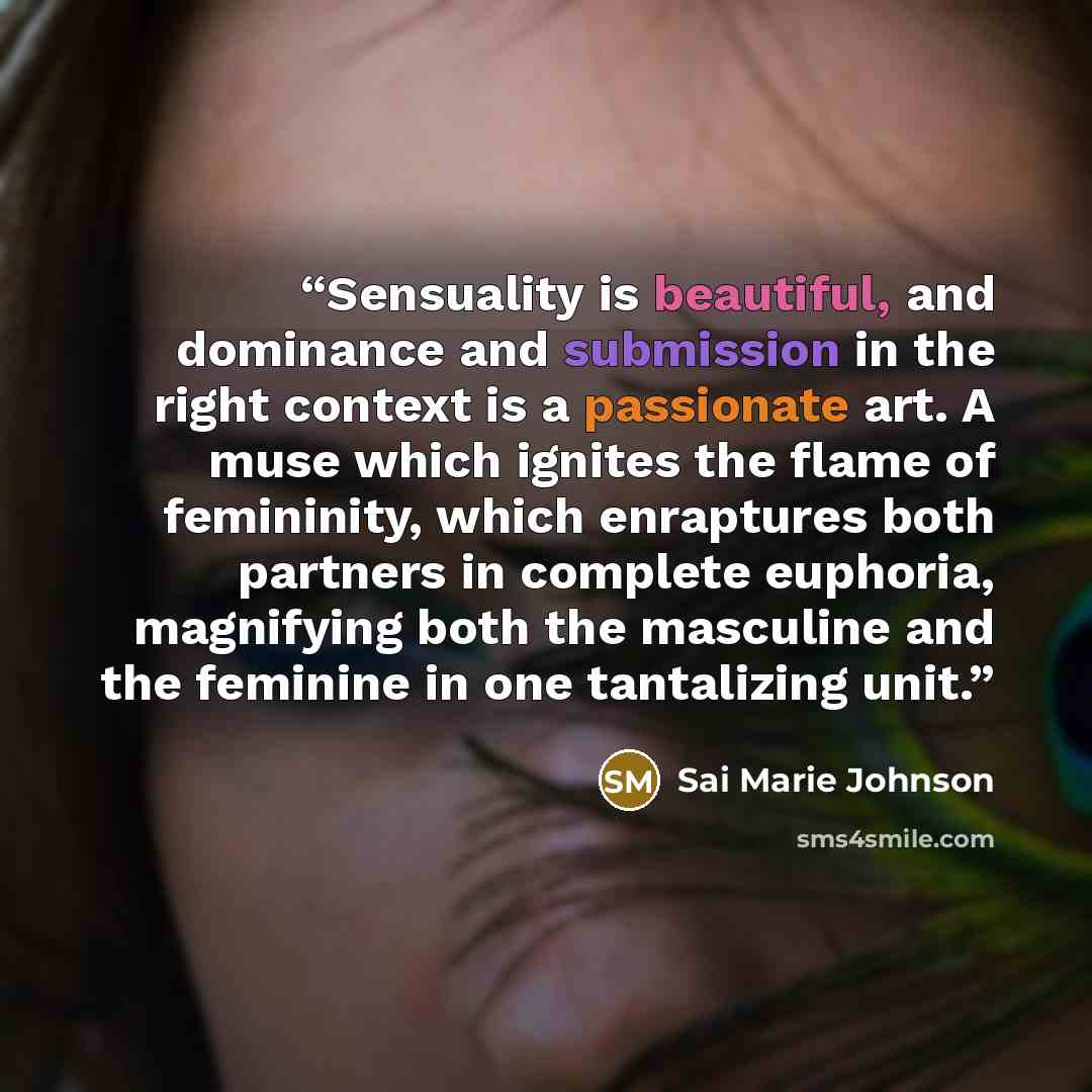“Sensuality is beautiful, and dominance and submission in the right context is a passionate art. A muse which ignites the flame of femininity, which enraptures both partners in complete euphoria, magnifying both the masculine and the feminine in one tantalizing unit.” quote by Sai Marie Johnson