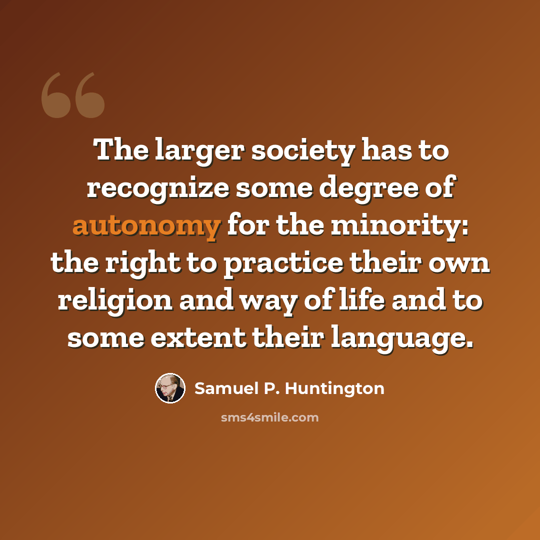 “The larger society has to recognize some degree of autonomy for the minority: the right to practice their own religion and way of life and to some extent their language.” quote by Samuel P. Huntington