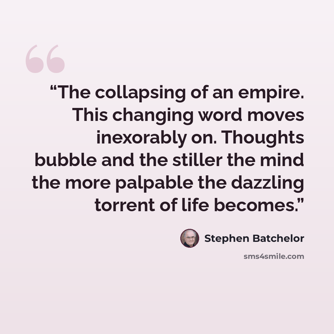 “The collapsing of an empire. This changing word moves inexorably on. Thoughts bubble and the stiller the mind the more palpable the dazzling torrent of life becomes.” quote by Stephen Batchelor