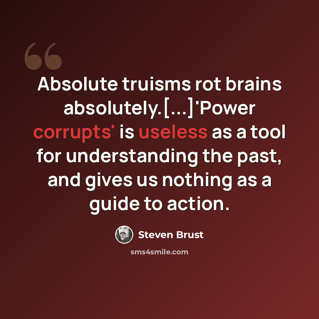 “Absolute truisms rot brains absolutely.[...]'Power corrupts' is useless as a tool for understanding the past, and gives us nothing as a guide to action.” quote by Steven Brust