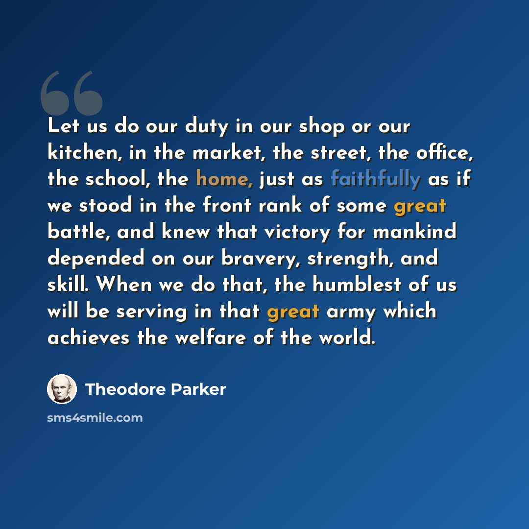 “Let us do our duty in our shop or our kitchen, in the market, the street, the office, the school, the home, just as faithfully as if we stood in the front rank of some great battle, and knew that victory for mankind depended on our bravery, strength, and skill. When we do that, the humblest of us…” quote by Theodore Parker