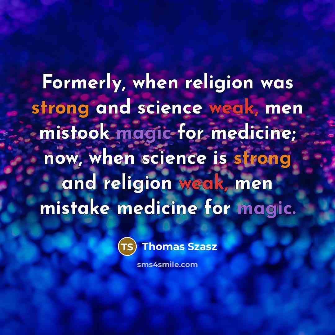 “Formerly, when religion was strong and science weak, men mistook magic for medicine; now, when science is strong and religion weak, men mistake medicine for magic.” quote by Thomas Szasz