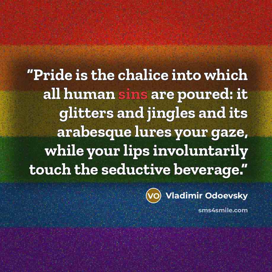 “Pride is the chalice into which all human sins are poured: it glitters and jingles and its arabesque lures your gaze, while your lips involuntarily touch the seductive beverage.” quote by Vladimir Odoevsky